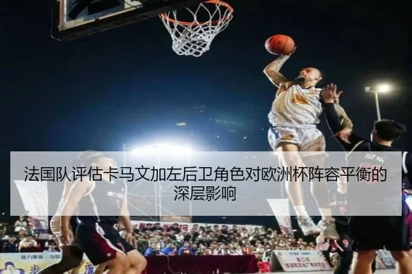 法国队评估卡马文加左后卫角色对欧洲杯阵容平衡的深层影响