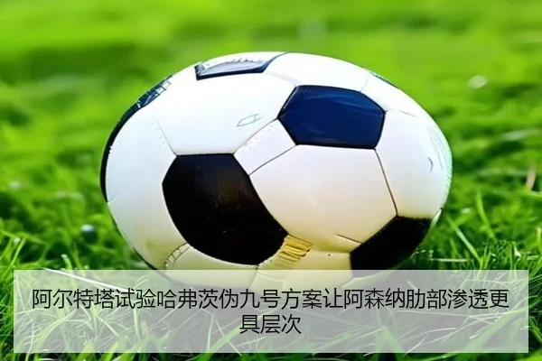 阿尔特塔试验哈弗茨伪九号方案让阿森纳肋部渗透更具层次