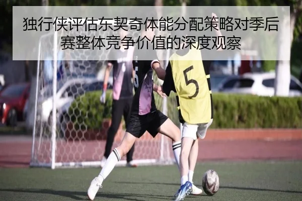 独行侠评估东契奇体能分配策略对季后赛整体竞争价值的深度观察