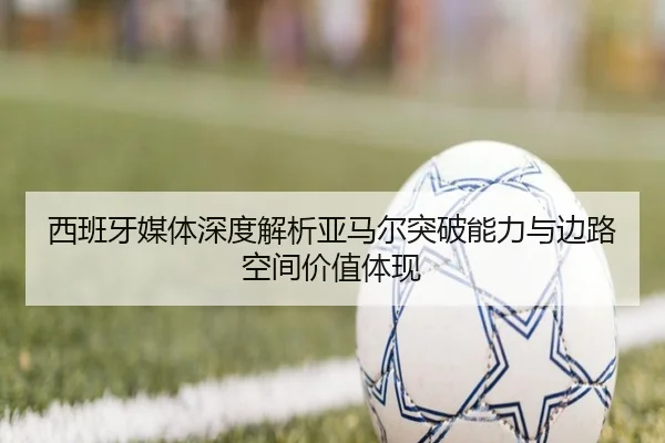 西班牙媒体深度解析亚马尔突破能力与边路空间价值体现