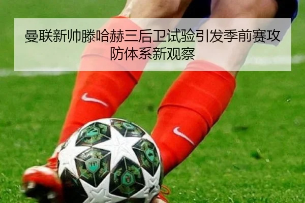 曼联新帅滕哈赫三后卫试验引发季前赛攻防体系新观察