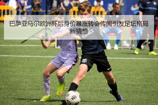 巴萨亚马尔欧洲杯后身价暴涨转会传闻引发足坛格局新猜想