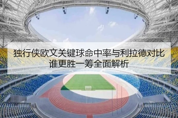 独行侠欧文关键球命中率与利拉德对比谁更胜一筹全面解析