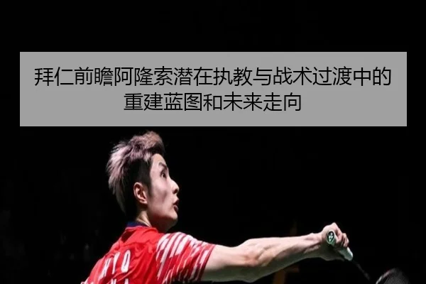 拜仁前瞻阿隆索潜在执教与战术过渡中的重建蓝图和未来走向
