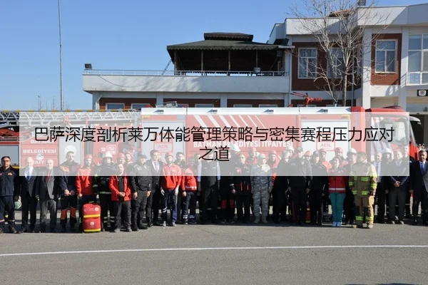 巴萨深度剖析莱万体能管理策略与密集赛程压力应对之道