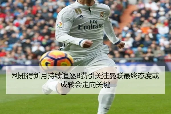 利雅得新月持续追逐B费引关注曼联最终态度或成转会走向关键