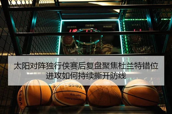 太阳对阵独行侠赛后复盘聚焦杜兰特错位进攻如何持续撕开防线