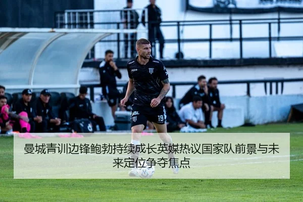 曼城青训边锋鲍勃持续成长英媒热议国家队前景与未来定位争夺焦点